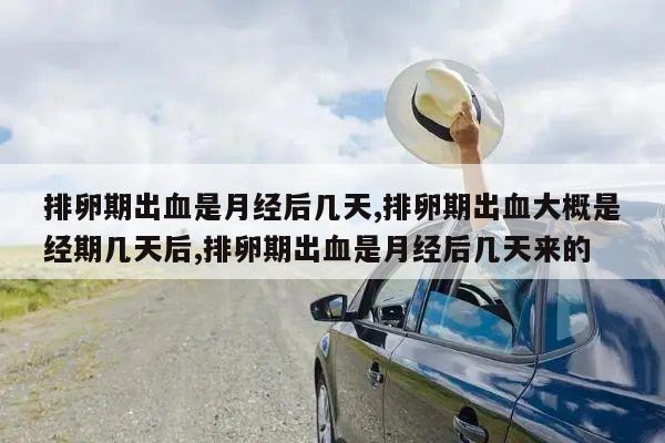 排卵期出血是月经后几天,排卵期出血大概是经期几天后,排卵期出血是月经后几天来的