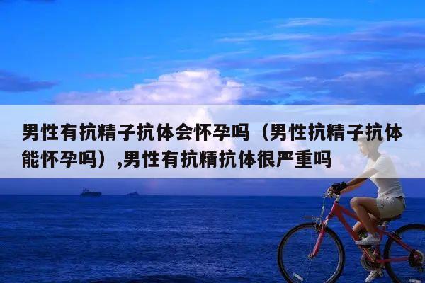 男性有抗精子抗体会怀孕吗(男性抗精子抗体能怀孕吗),男性有抗精抗体很严重吗