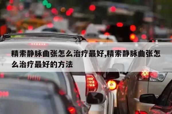精索静脉曲张怎么治疗最好,精索静脉曲张怎么治疗最好的方法