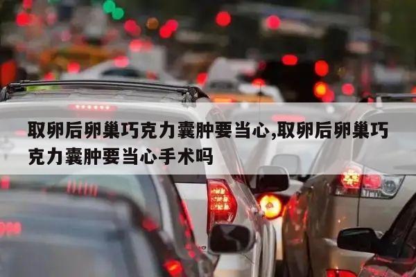 取卵后卵巢巧克力囊肿要当心,取卵后卵巢巧克力囊肿要当心手术吗