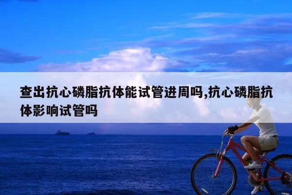 查出抗心磷脂抗体能试管进周吗,抗心磷脂抗体影响试管吗
