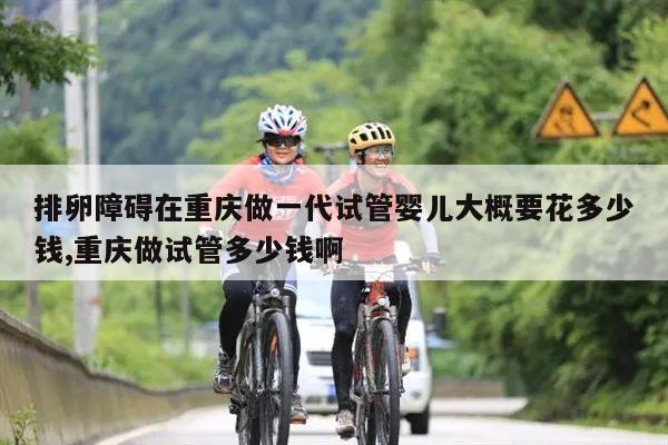 排卵障碍在重庆做一代试管婴儿大概要花多少钱,重庆做试管多少钱啊