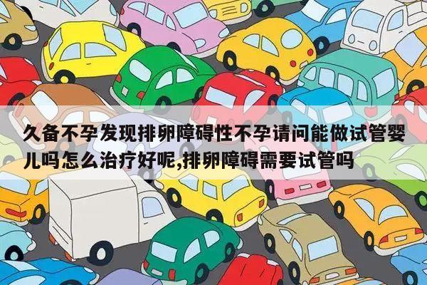 久备不孕发现排卵障碍性不孕请问能做试管婴儿吗怎么治疗好呢,排卵障碍需要试管吗