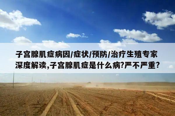 子宫腺肌症病因/症状/预防/治疗生殖专家深度解读,子宫腺肌症是什么病?严不严重?
