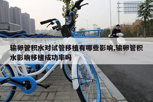 输卵管积水对试管移植有哪些影响,输卵管积水影响移植成功率吗