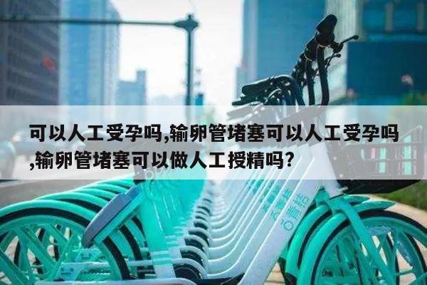 可以人工受孕吗,输卵管堵塞可以人工受孕吗,输卵管堵塞可以做人工授精吗?
