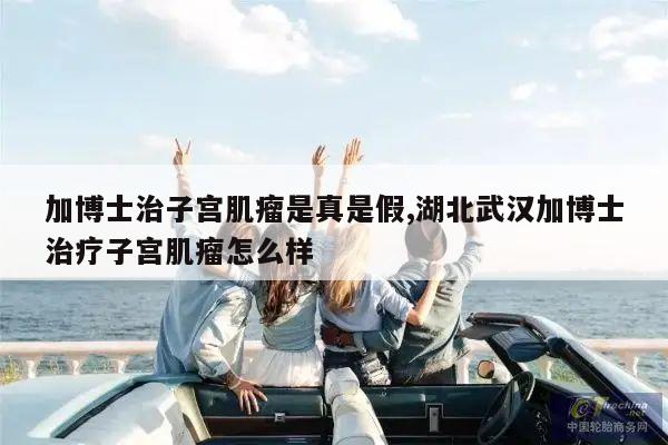 加博士治子宫肌瘤是真是假,湖北武汉加博士治疗子宫肌瘤怎么样