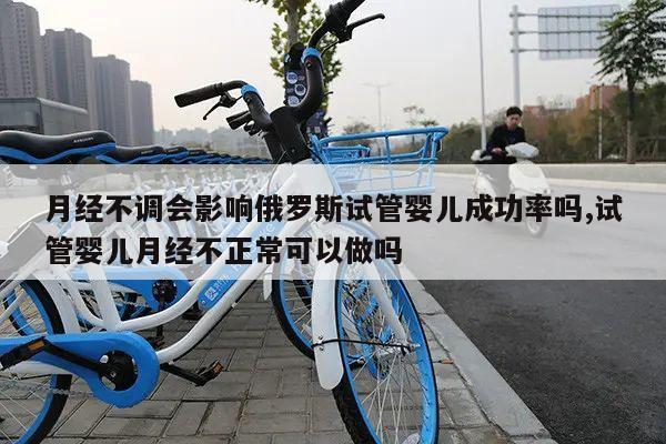 月经不调会影响俄罗斯试管婴儿成功率吗,试管婴儿月经不正常可以做吗