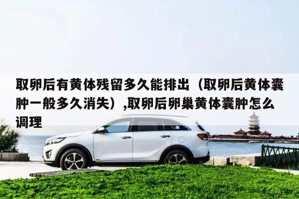 取卵后有黄体残留多久能排出(取卵后黄体囊肿一般多久消失),取卵后卵巢黄体囊肿怎么调理