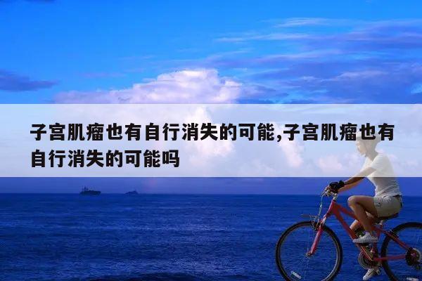 子宫肌瘤也有自行消失的可能,子宫肌瘤也有自行消失的可能吗