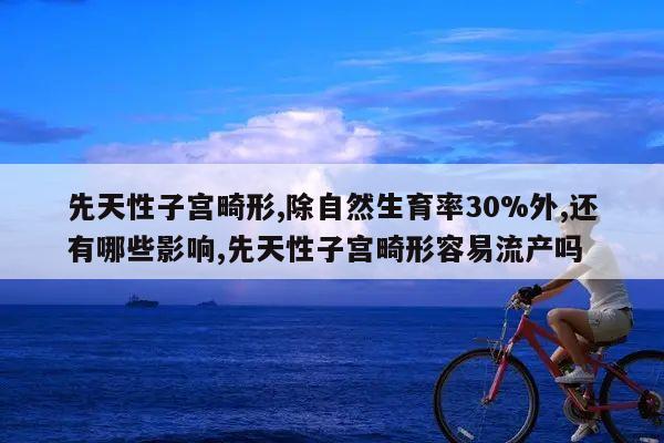 先天性子宫畸形,除自然生育率30%外,还有哪些影响,先天性子宫畸形容易流产吗
