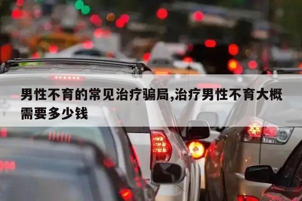 男性不育的常见治疗骗局,治疗男性不育大概需要多少钱