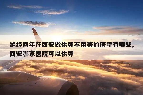 绝经两年在西安做供卵不用等的医院有哪些,西安哪家医院可以供卵