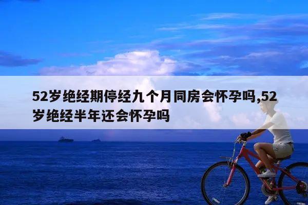 52岁绝经期停经九个月同房会怀孕吗,52岁绝经半年还会怀孕吗