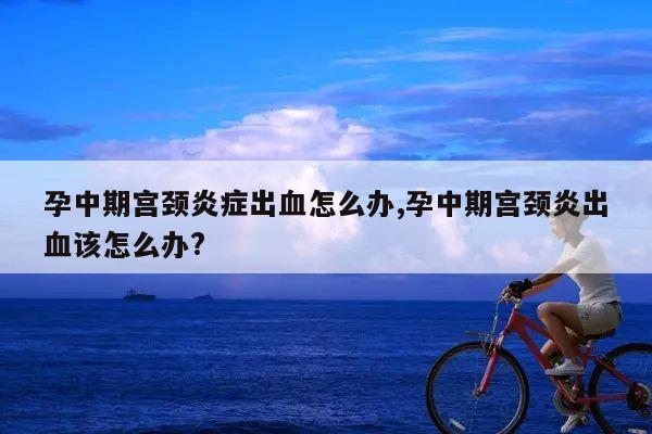 孕中期宫颈炎症出血怎么办,孕中期宫颈炎出血该怎么办?