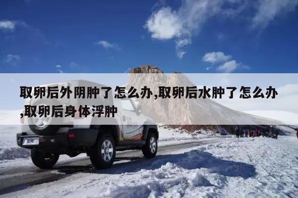 取卵后外阴肿了怎么办,取卵后水肿了怎么办,取卵后身体浮肿