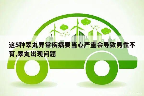 这5种睾丸异常疾病要当心严重会导致男性不育,睾丸出现问题