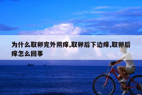 为什么取卵完外阴痒,取卵后下边痒,取卵后痒怎么回事