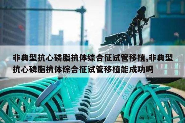 非典型抗心磷脂抗体综合征试管移植,非典型抗心磷脂抗体综合征试管移植能成功吗