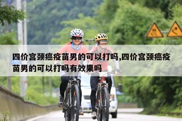 四价宫颈癌疫苗男的可以打吗,四价宫颈癌疫苗男的可以打吗有效果吗