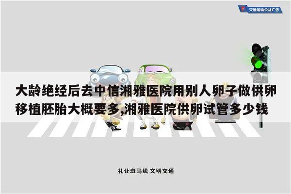 大龄绝经后去中信湘雅医院用别人卵子做供卵移植胚胎大概要多,湘雅医院供卵试管多少钱