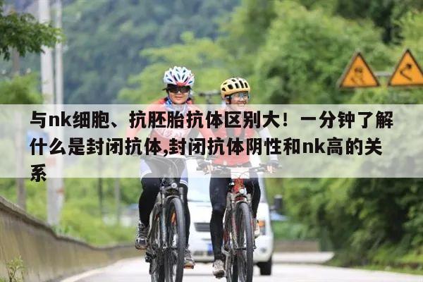 与nk细胞、抗胚胎抗体区别大!一分钟了解什么是封闭抗体,封闭抗体阴性和nk高的关系