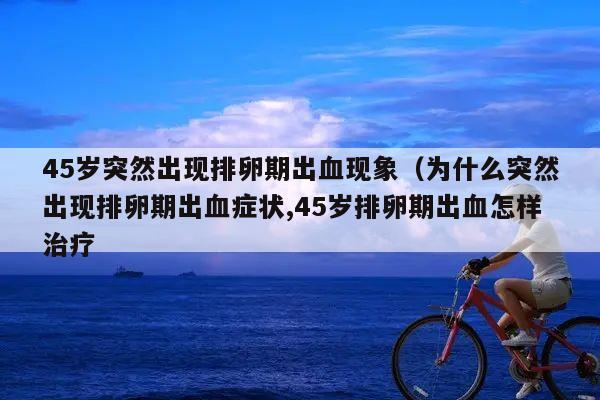 45岁突然出现排卵期出血现象（为什么突然出现排卵期出血症状,45岁排卵期出血怎样治疗