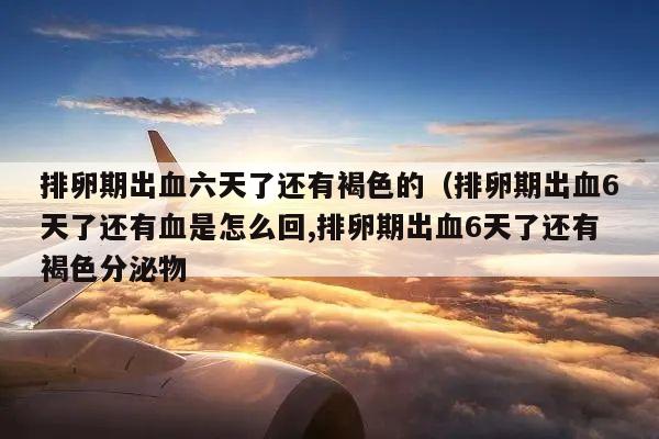 排卵期出血六天了还有褐色的(排卵期出血6天了还有血是怎么回,排卵期出血6天了还有褐色分泌物