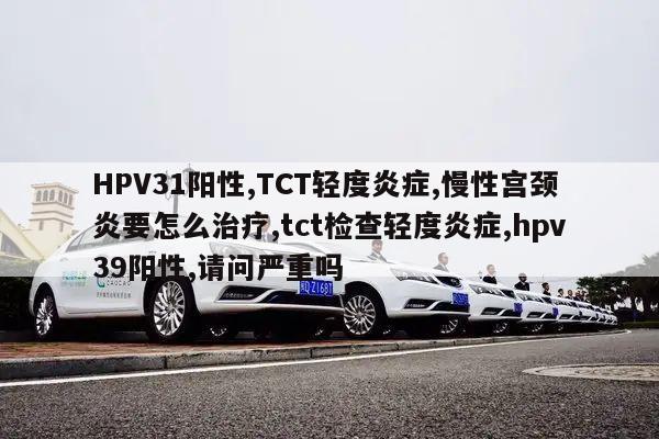 HPV31阳性,TCT轻度炎症,慢性宫颈炎要怎么治疗,tct检查轻度炎症,hpv39阳性,请问严重吗