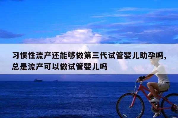 习惯性流产还能够做第三代试管婴儿助孕吗,总是流产可以做试管婴儿吗