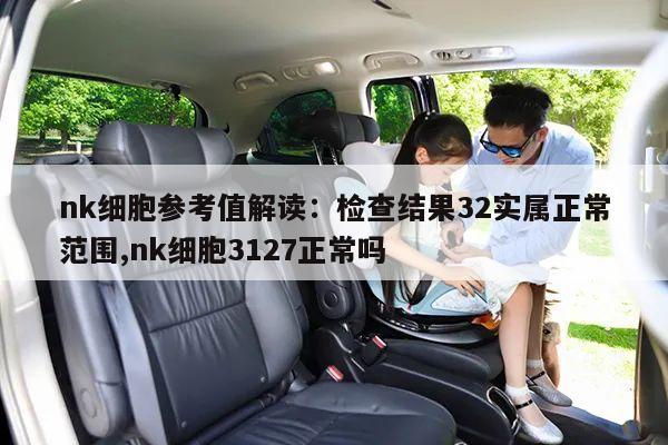 nk细胞参考值解读：检查结果32实属正常范围,nk细胞3127正常吗