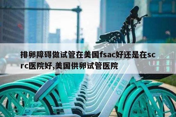 排卵障碍做试管在美国fsac好还是在scrc医院好,美国供卵试管医院