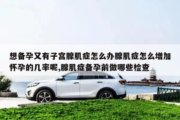 想备孕又有子宫腺肌症怎么办腺肌症怎么增加怀孕的几率呢,腺肌症备孕前做哪些检查