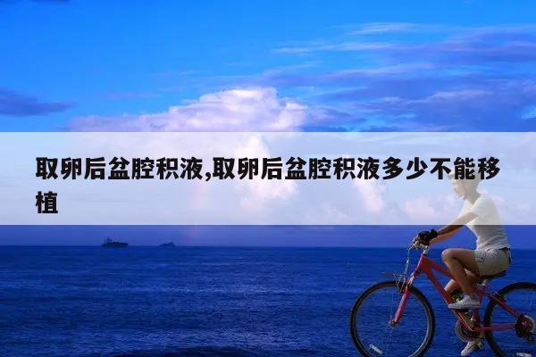 取卵后盆腔积液,取卵后盆腔积液多少不能移植
