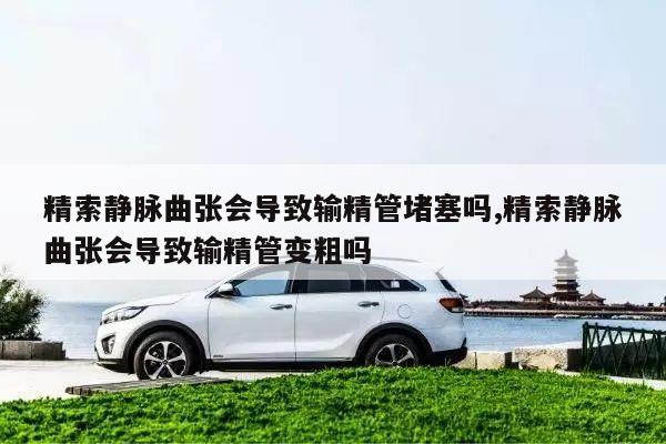 精索静脉曲张会导致输精管堵塞吗,精索静脉曲张会导致输精管变粗吗