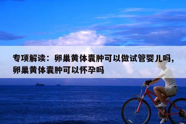 专项解读:卵巢黄体囊肿可以做试管婴儿吗,卵巢黄体囊肿可以怀孕吗