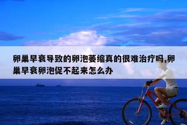 卵巢早衰导致的卵泡萎缩真的很难治疗吗,卵巢早衰卵泡促不起来怎么办