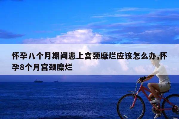 怀孕八个月期间患上宫颈糜烂应该怎么办,怀孕8个月宫颈糜烂
