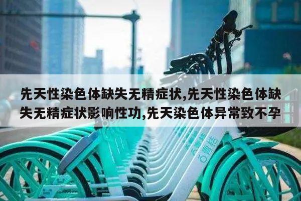 先天性染色体缺失无精症状,先天性染色体缺失无精症状影响性功,先天染色体异常致不孕