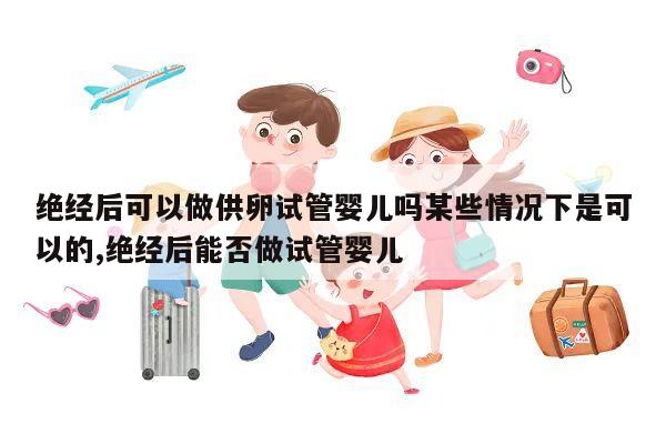 绝经后可以做供卵试管婴儿吗某些情况下是可以的,绝经后能否做试管婴儿