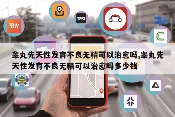 睾丸先天性发育不良无精可以治愈吗,睾丸先天性发育不良无精可以治愈吗多少钱