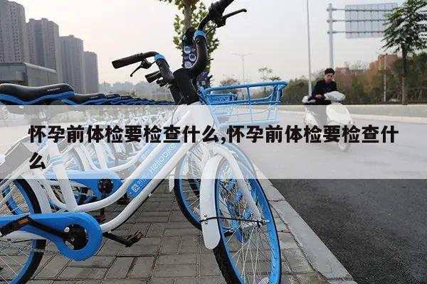 怀孕前体检要检查什么,怀孕前体检要检查什么
