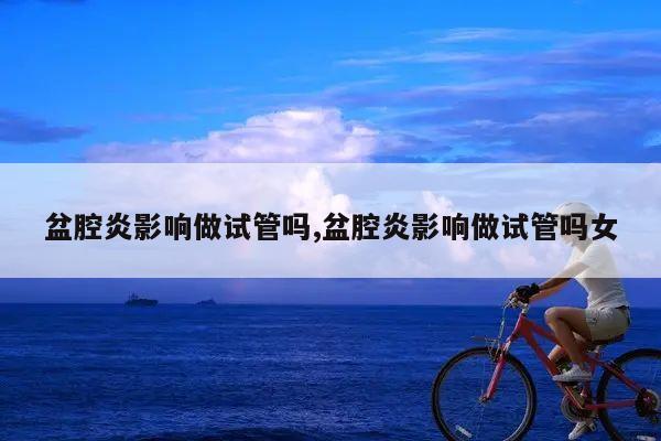 盆腔炎影响做试管吗,盆腔炎影响做试管吗女