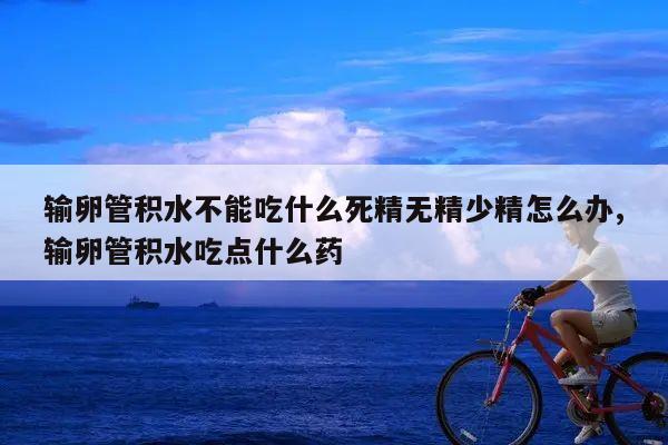 输卵管积水不能吃什么死精无精少精怎么办,输卵管积水吃点什么药