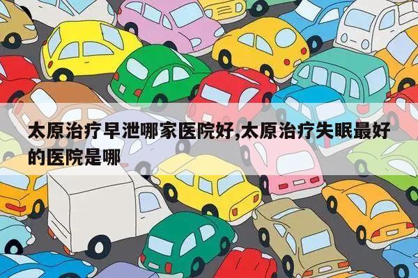 太原治疗早泄哪家医院好,太原治疗失眠最好的医院是哪