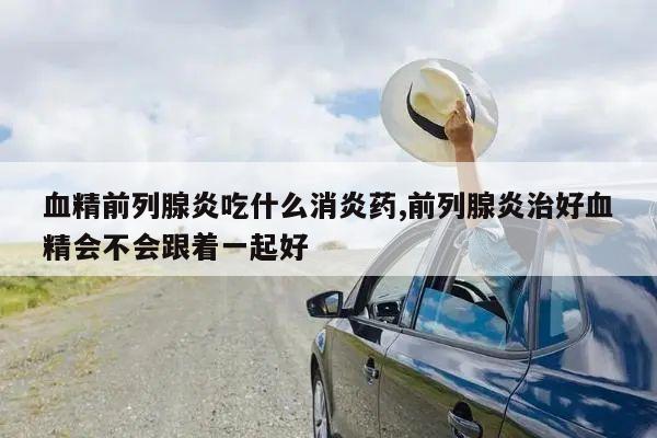 血精前列腺炎吃什么消炎药,前列腺炎治好血精会不会跟着一起好