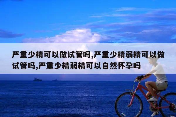 严重少精可以做试管吗,严重少精弱精可以做试管吗,严重少精弱精可以自然怀孕吗