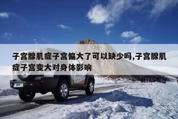 子宫腺肌症子宫偏大了可以缺少吗,子宫腺肌症子宫变大对身体影响