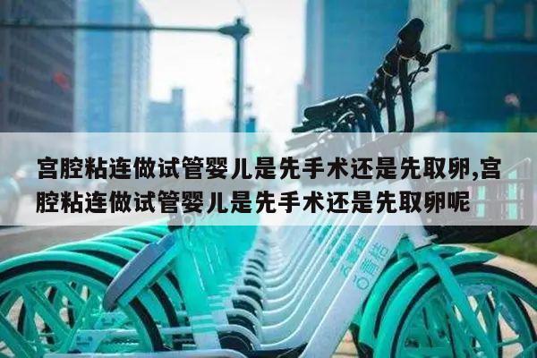 宫腔粘连做试管婴儿是先手术还是先取卵,宫腔粘连做试管婴儿是先手术还是先取卵呢