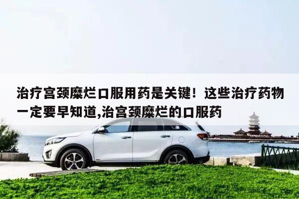 治疗宫颈糜烂口服用药是关键!这些治疗药物一定要早知道,治宫颈糜烂的口服药